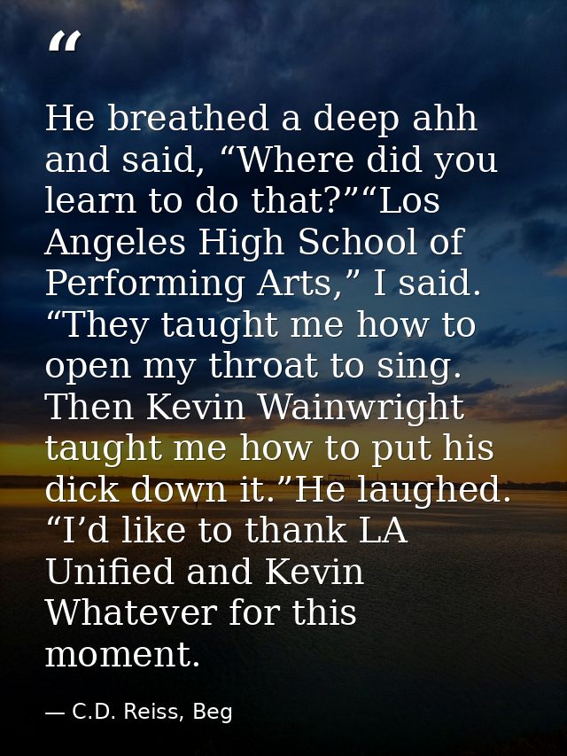 He breathed a deep ahh and said, “Where did you learn to do that?”“Los Angeles High School of Performing Arts,” I said.  — C.D. Reiss, Beg