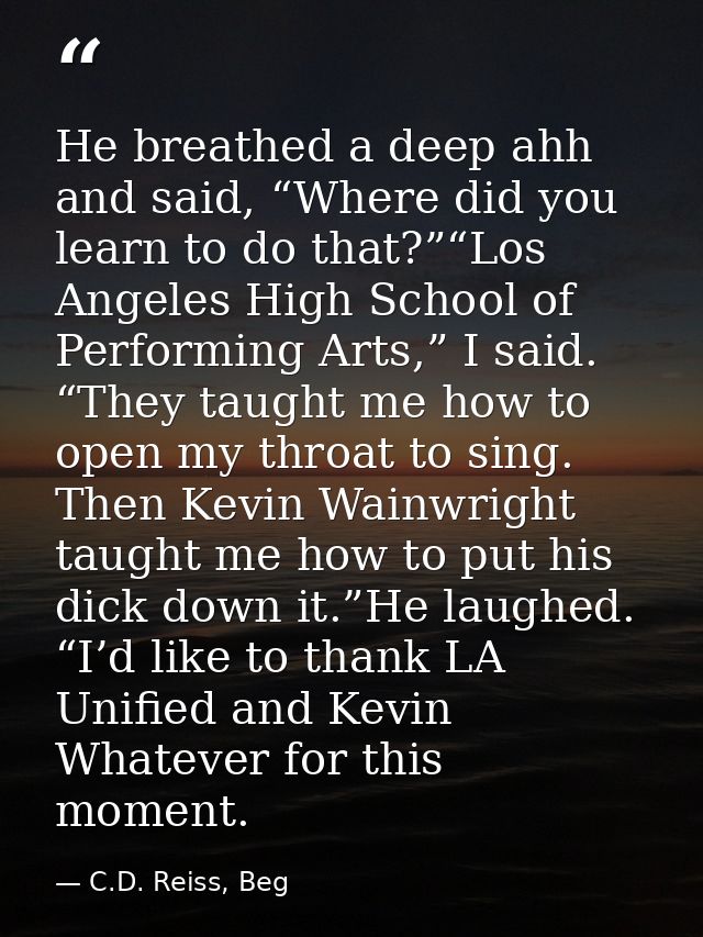 He breathed a deep ahh and said, “Where did you learn to do that?”“Los Angeles High School of Performing Arts,” I said.  — C.D. Reiss, Beg