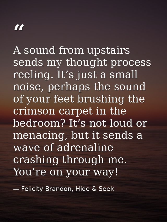 A sound from upstairs sends my thought process reeling. It’s just a small noise, perhaps the sound of your feet brushing — Felicity Brandon, Hide & Seek