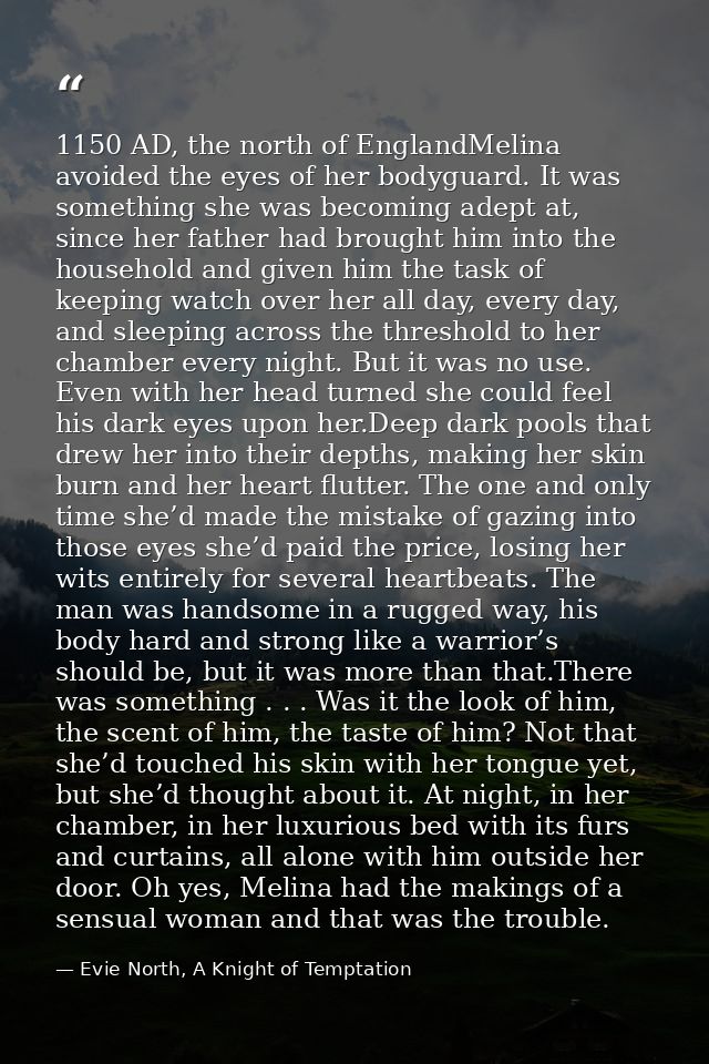 1150 AD, the north of EnglandMelina avoided the eyes of her bodyguard. It was something she was becoming adept at, since — Evie North, A Knight of Temptation