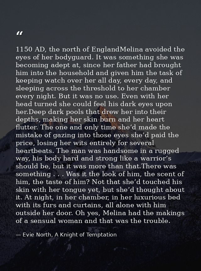 1150 AD, the north of EnglandMelina avoided the eyes of her bodyguard. It was something she was becoming adept at, since — Evie North, A Knight of Temptation