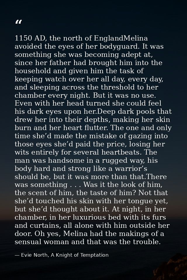 1150 AD, the north of EnglandMelina avoided the eyes of her bodyguard. It was something she was becoming adept at, since — Evie North, A Knight of Temptation