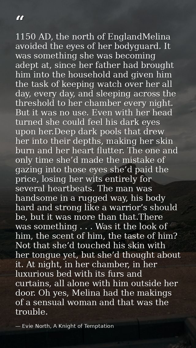 1150 AD, the north of EnglandMelina avoided the eyes of her bodyguard. It was something she was becoming adept at, since — Evie North, A Knight of Temptation