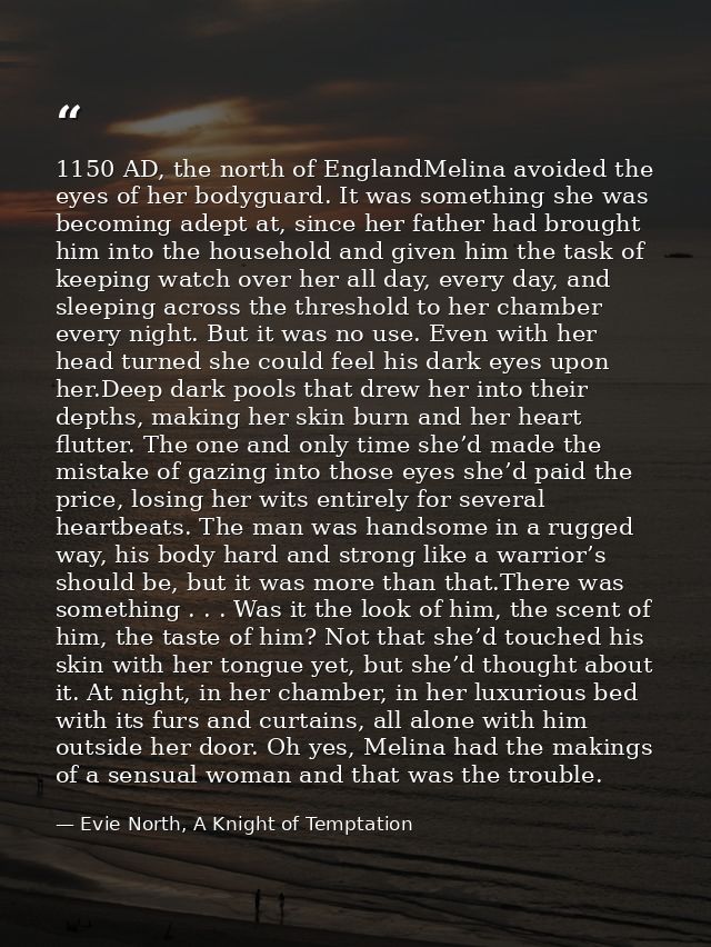 1150 AD, the north of EnglandMelina avoided the eyes of her bodyguard. It was something she was becoming adept at, since — Evie North, A Knight of Temptation