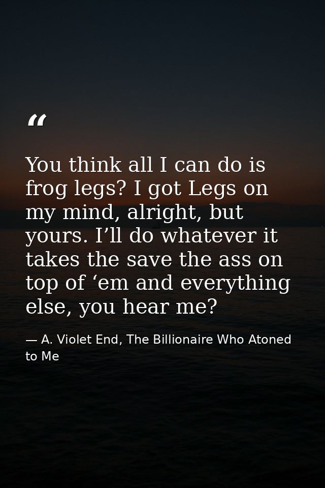 You think all I can do is frog legs? I got Legs on my mind, alright, but yours. I’ll do whatever it takes the save the a — A. Violet End, The Billionaire Who Atoned to Me