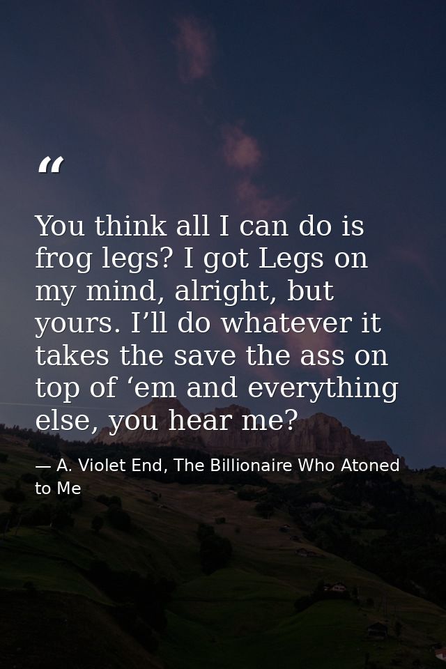 You think all I can do is frog legs? I got Legs on my mind, alright, but yours. I’ll do whatever it takes the save the a — A. Violet End, The Billionaire Who Atoned to Me