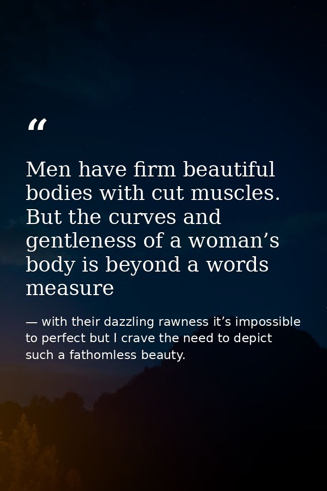 Men have firm beautiful bodies with cut muscles. But the curves and gentleness of a woman’s body is beyond a words measu — with their dazzling rawness it’s impossible to perfect but I crave the need to depict such a fathomless beauty.