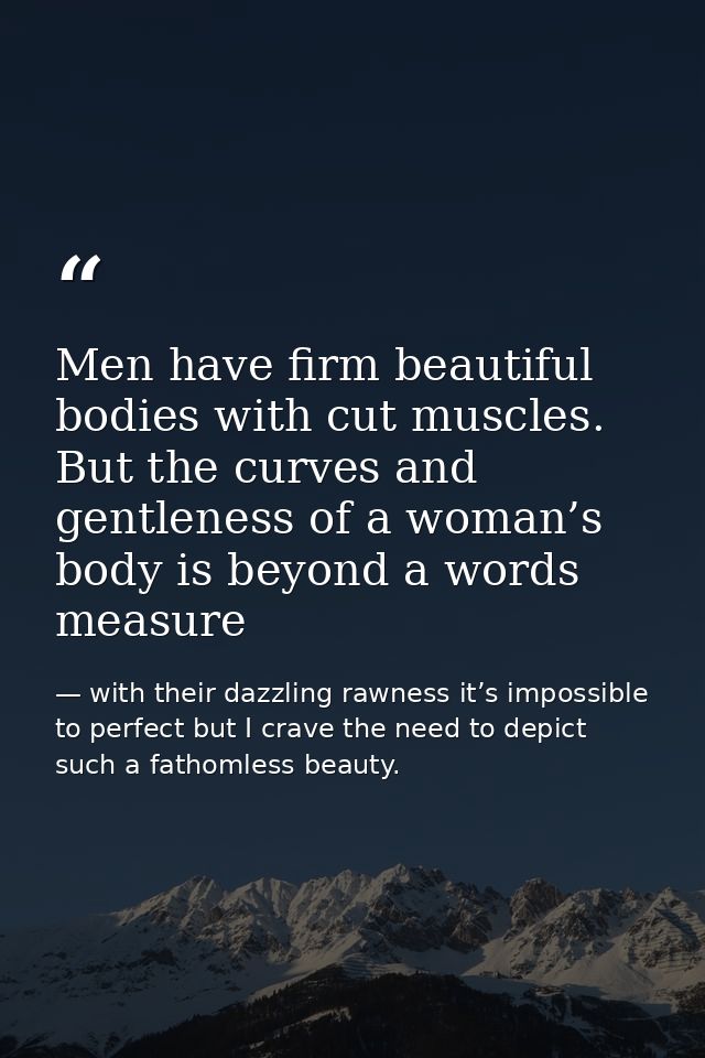 Men have firm beautiful bodies with cut muscles. But the curves and gentleness of a woman’s body is beyond a words measu — with their dazzling rawness it’s impossible to perfect but I crave the need to depict such a fathomless beauty.