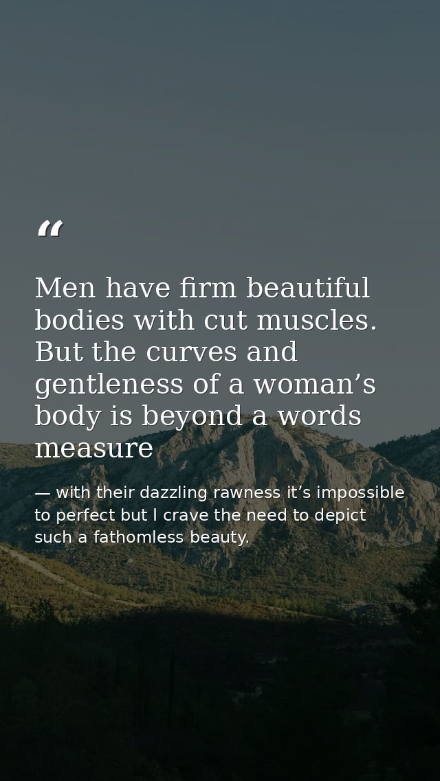Men have firm beautiful bodies with cut muscles. But the curves and gentleness of a woman’s body is beyond a words measu — with their dazzling rawness it’s impossible to perfect but I crave the need to depict such a fathomless beauty.