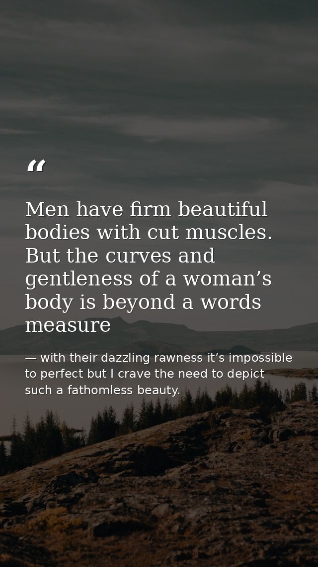 Men have firm beautiful bodies with cut muscles. But the curves and gentleness of a woman’s body is beyond a words measu — with their dazzling rawness it’s impossible to perfect but I crave the need to depict such a fathomless beauty.
