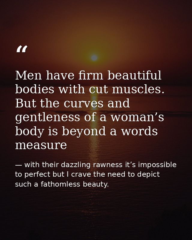 Men have firm beautiful bodies with cut muscles. But the curves and gentleness of a woman’s body is beyond a words measu — with their dazzling rawness it’s impossible to perfect but I crave the need to depict such a fathomless beauty.