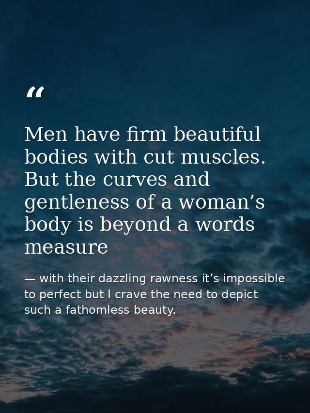 Men have firm beautiful bodies with cut muscles. But the curves and gentleness of a woman’s body is beyond a words measu — with their dazzling rawness it’s impossible to perfect but I crave the need to depict such a fathomless beauty.