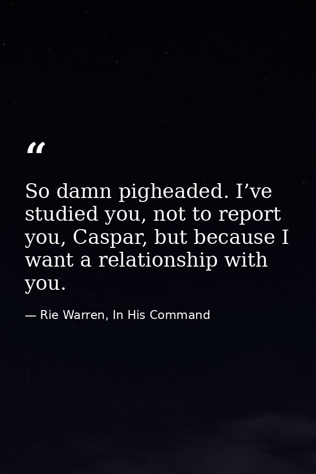 So damn pigheaded. I’ve studied you, not to report you, Caspar, but because I want a relationship with you. — Rie Warren, In His Command
