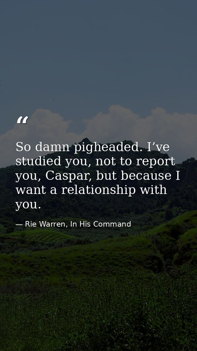 So damn pigheaded. I’ve studied you, not to report you, Caspar, but because I want a relationship with you. — Rie Warren, In His Command