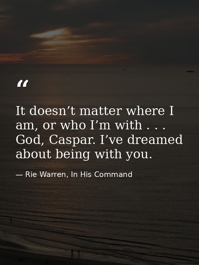 It doesn’t matter where I am, or who I’m with . . . God, Caspar. I’ve dreamed about being with you. — Rie Warren, In His Command