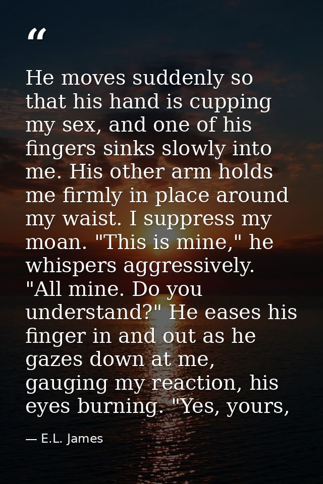 He moves suddenly so that his hand is cupping my sex, and one of his fingers sinks slowly into me. His other arm holds m — E.L. James