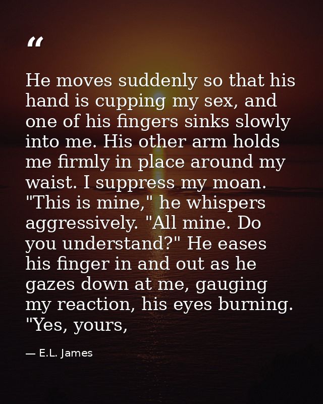 He moves suddenly so that his hand is cupping my sex, and one of his fingers sinks slowly into me. His other arm holds m — E.L. James