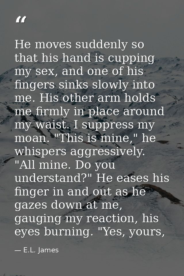 He moves suddenly so that his hand is cupping my sex, and one of his fingers sinks slowly into me. His other arm holds m — E.L. James