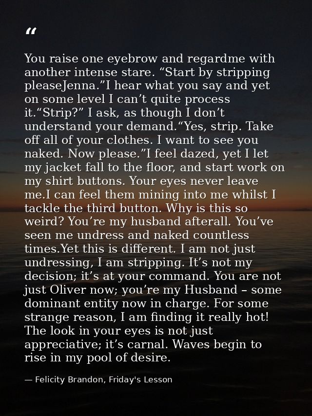 You raise one eyebrow and regardme with another intense stare. “Start by stripping pleaseJenna.”I hear what you say and  — Felicity Brandon, Friday's Lesson