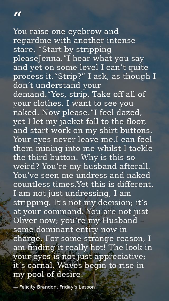 You raise one eyebrow and regardme with another intense stare. “Start by stripping pleaseJenna.”I hear what you say and  — Felicity Brandon, Friday's Lesson