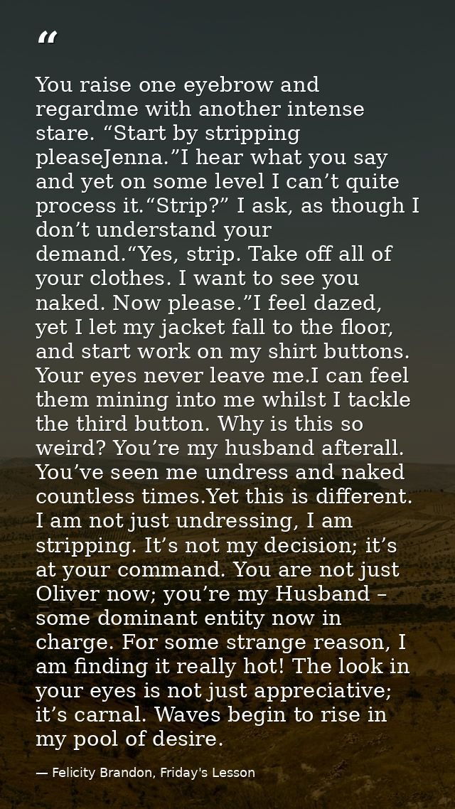 You raise one eyebrow and regardme with another intense stare. “Start by stripping pleaseJenna.”I hear what you say and  — Felicity Brandon, Friday's Lesson