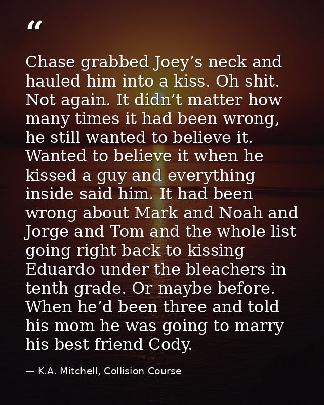 Chase grabbed Joey’s neck and hauled him into a kiss. Oh shit. Not again. It didn’t matter how many times it had been wr — K.A. Mitchell, Collision Course