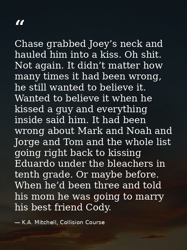 Chase grabbed Joey’s neck and hauled him into a kiss. Oh shit. Not again. It didn’t matter how many times it had been wr — K.A. Mitchell, Collision Course