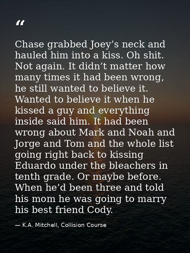 Chase grabbed Joey’s neck and hauled him into a kiss. Oh shit. Not again. It didn’t matter how many times it had been wr — K.A. Mitchell, Collision Course