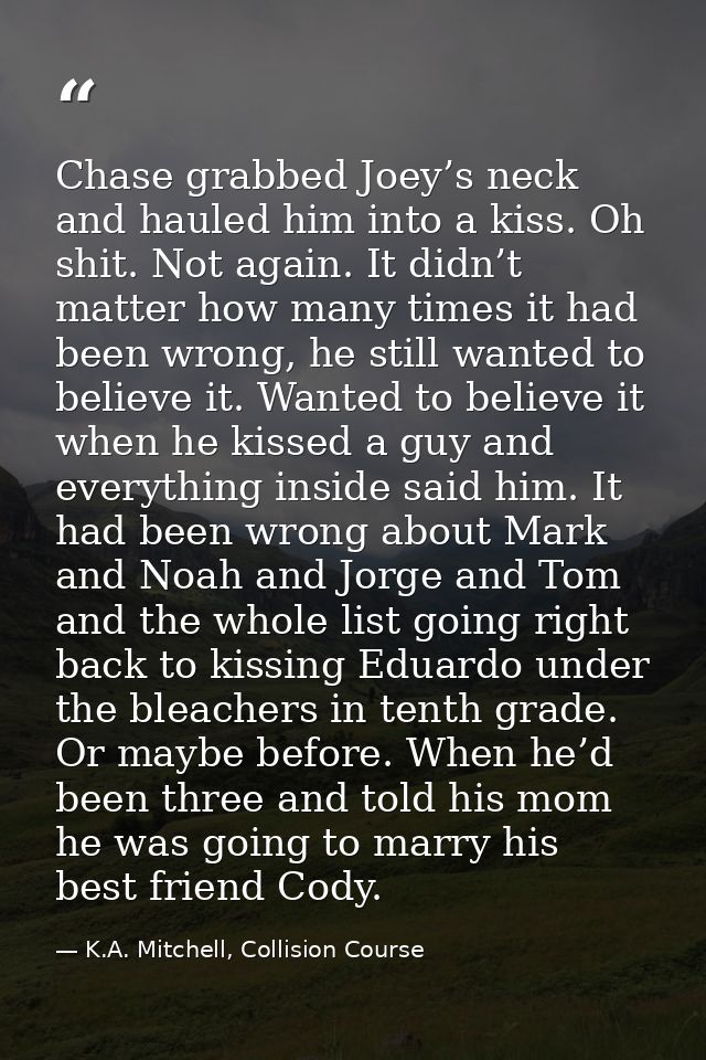 Chase grabbed Joey’s neck and hauled him into a kiss. Oh shit. Not again. It didn’t matter how many times it had been wr — K.A. Mitchell, Collision Course