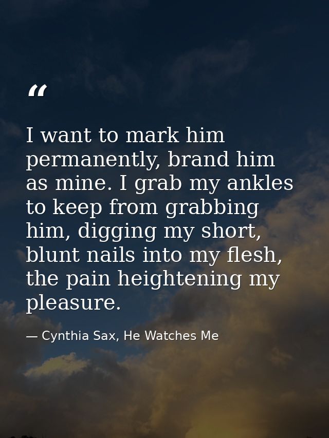 I want to mark him permanently, brand him as mine. I grab my ankles to keep from grabbing him, digging my short, blunt n — Cynthia Sax, He Watches Me