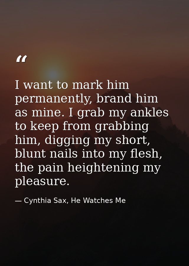 I want to mark him permanently, brand him as mine. I grab my ankles to keep from grabbing him, digging my short, blunt n — Cynthia Sax, He Watches Me