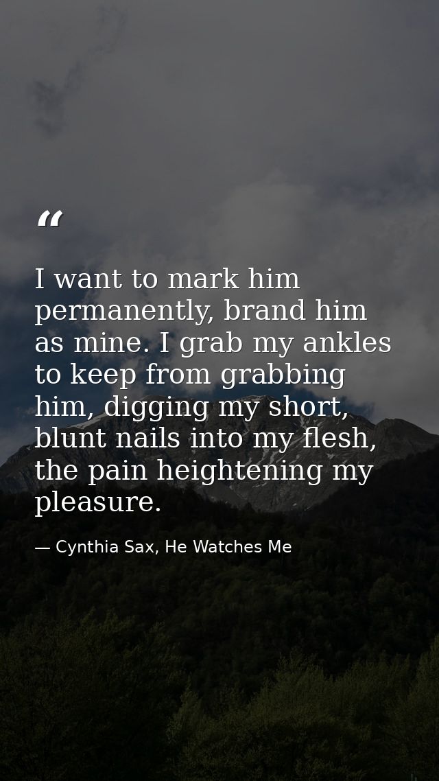 I want to mark him permanently, brand him as mine. I grab my ankles to keep from grabbing him, digging my short, blunt n — Cynthia Sax, He Watches Me