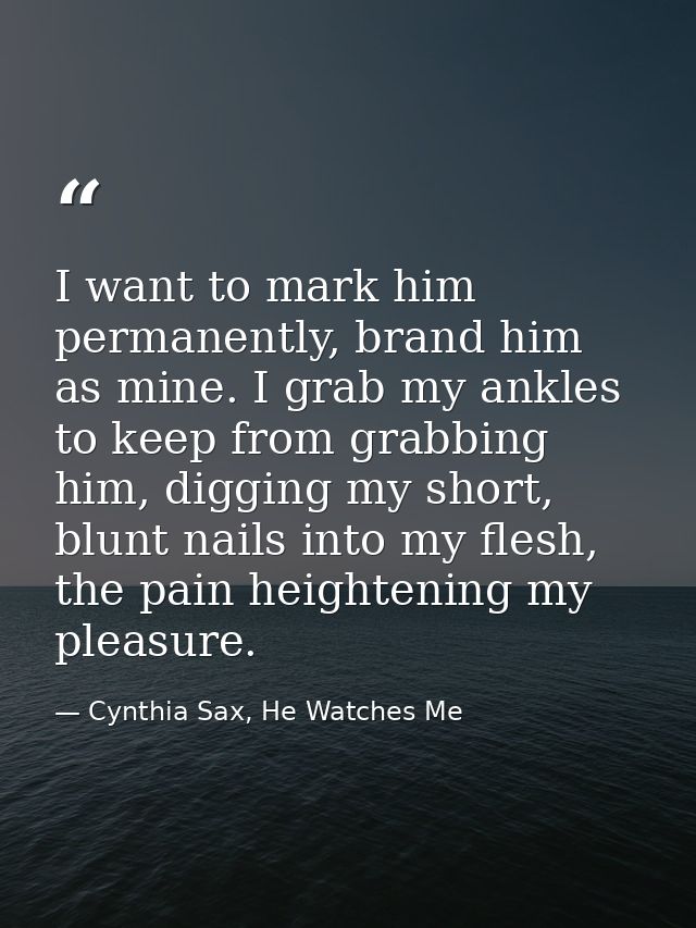 I want to mark him permanently, brand him as mine. I grab my ankles to keep from grabbing him, digging my short, blunt n — Cynthia Sax, He Watches Me