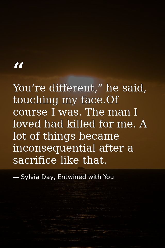 You’re different,” he said, touching my face.Of course I was. The man I loved had killed for me. A lot of things became  — Sylvia Day, Entwined with You