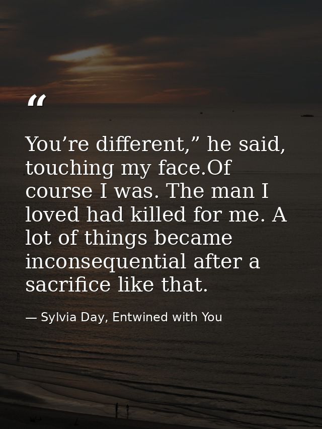 You’re different,” he said, touching my face.Of course I was. The man I loved had killed for me. A lot of things became  — Sylvia Day, Entwined with You