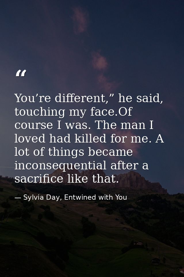 You’re different,” he said, touching my face.Of course I was. The man I loved had killed for me. A lot of things became  — Sylvia Day, Entwined with You