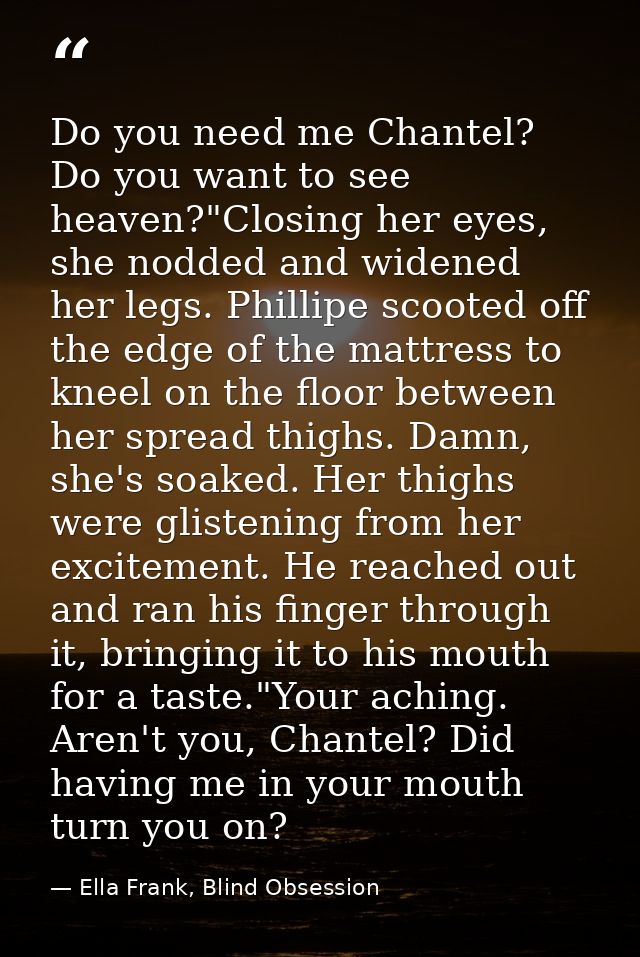 Do you need me Chantel? Do you want to see heaven?"Closing her eyes, she nodded and widened her legs. Phillipe scooted o — Ella Frank, Blind Obsession