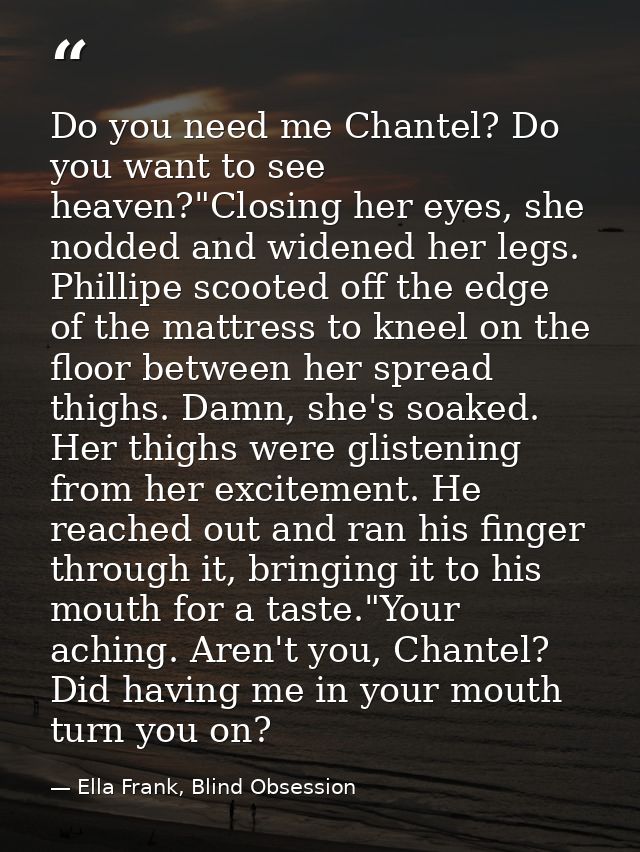 Do you need me Chantel? Do you want to see heaven?"Closing her eyes, she nodded and widened her legs. Phillipe scooted o — Ella Frank, Blind Obsession