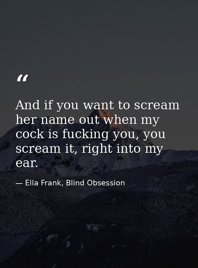 And if you want to scream her name out when my cock is fucking you, you scream it, right into my ear. — Ella Frank, Blind Obsession