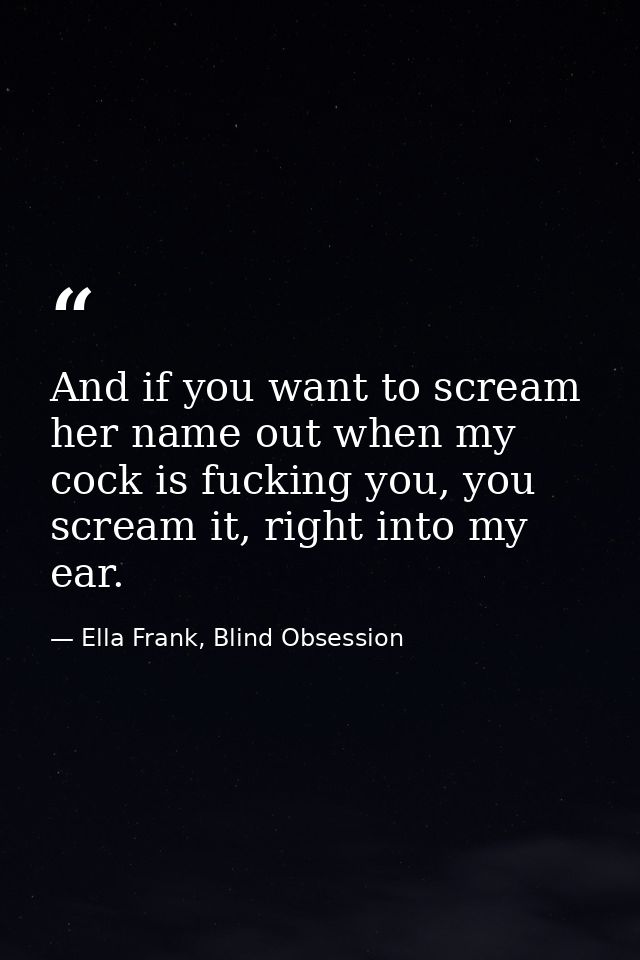 And if you want to scream her name out when my cock is fucking you, you scream it, right into my ear. — Ella Frank, Blind Obsession