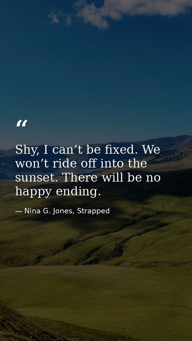 Shy, I can’t be fixed. We won’t ride off into the sunset. There will be no happy ending. — Nina G. Jones, Strapped
