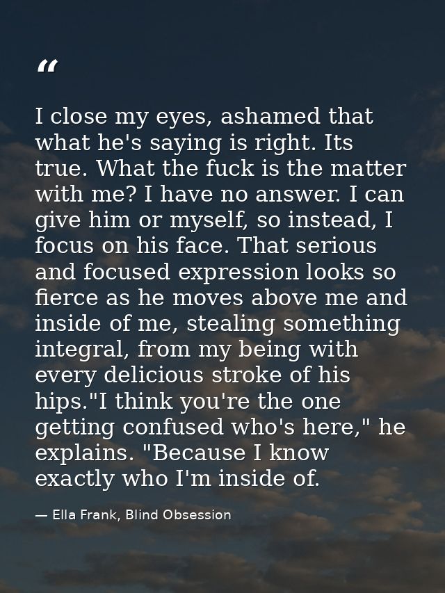 I close my eyes, ashamed that what he's saying is right. Its true. What the fuck is the matter with me? I have no answer — Ella Frank, Blind Obsession