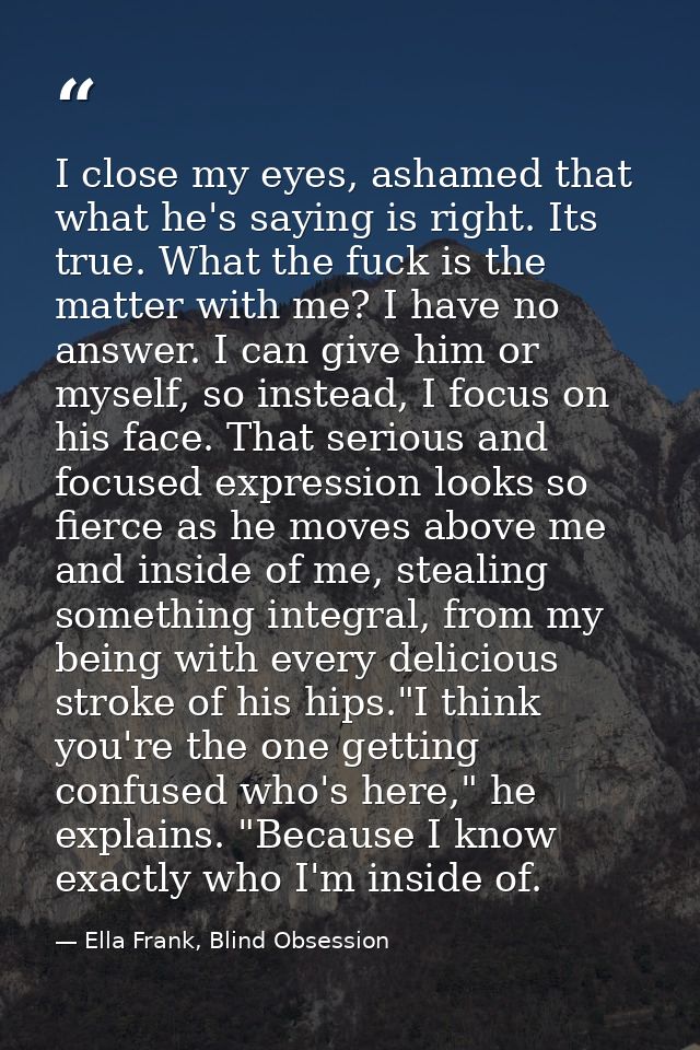 I close my eyes, ashamed that what he's saying is right. Its true. What the fuck is the matter with me? I have no answer — Ella Frank, Blind Obsession