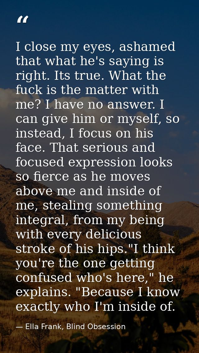 I close my eyes, ashamed that what he's saying is right. Its true. What the fuck is the matter with me? I have no answer — Ella Frank, Blind Obsession