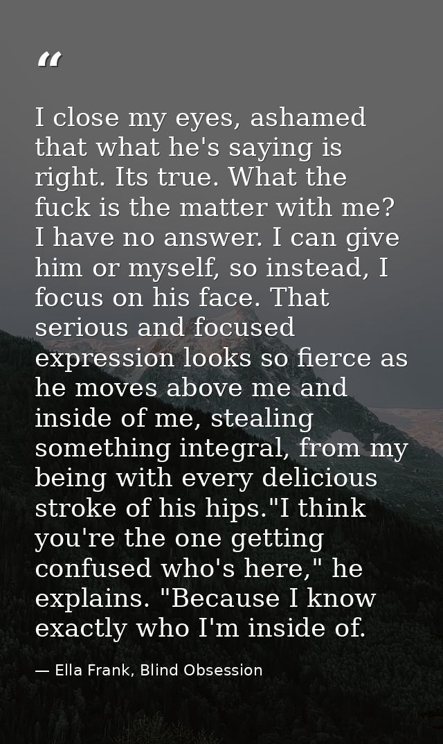 I close my eyes, ashamed that what he's saying is right. Its true. What the fuck is the matter with me? I have no answer — Ella Frank, Blind Obsession