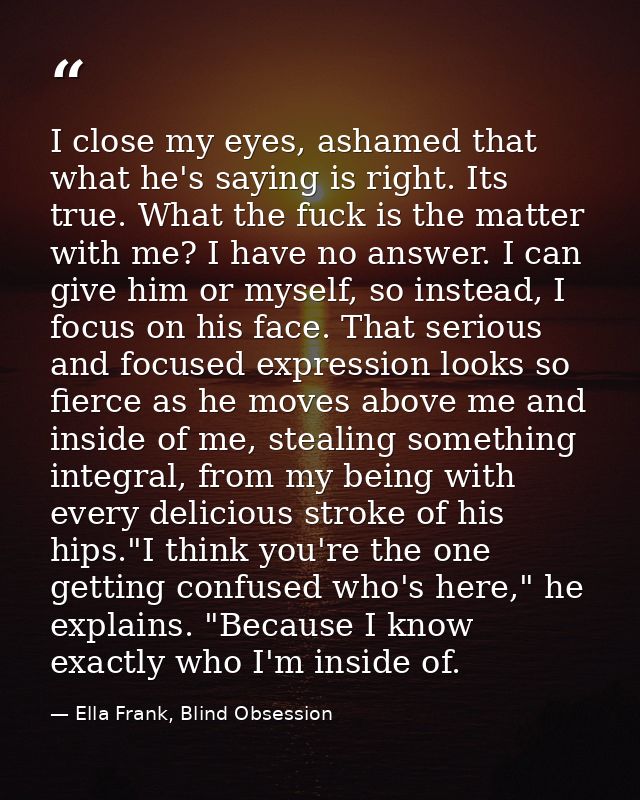 I close my eyes, ashamed that what he's saying is right. Its true. What the fuck is the matter with me? I have no answer — Ella Frank, Blind Obsession