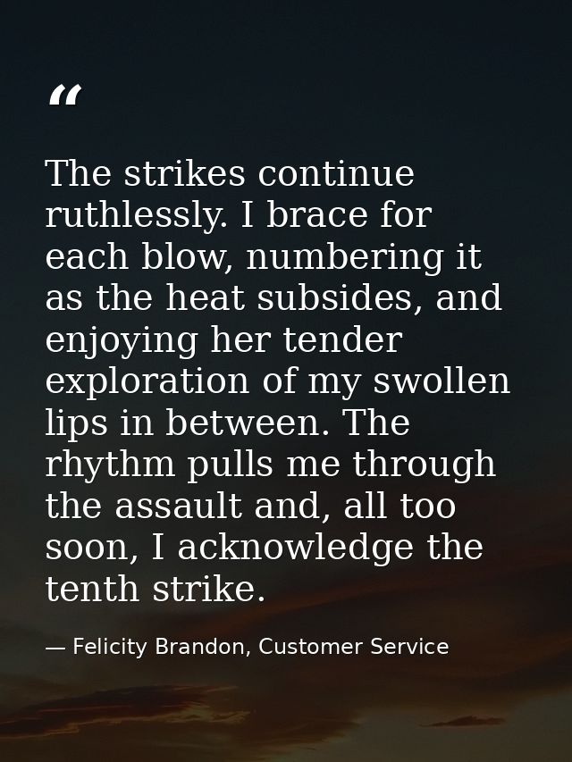 The strikes continue ruthlessly. I brace for each blow, numbering it as the heat subsides, and enjoying her tender explo — Felicity Brandon, Customer Service