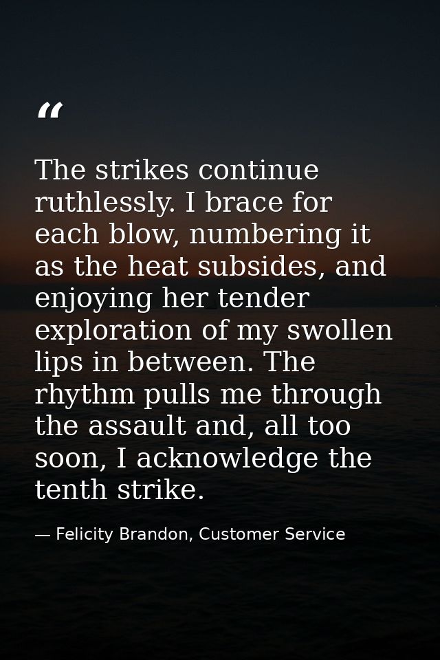 The strikes continue ruthlessly. I brace for each blow, numbering it as the heat subsides, and enjoying her tender explo — Felicity Brandon, Customer Service