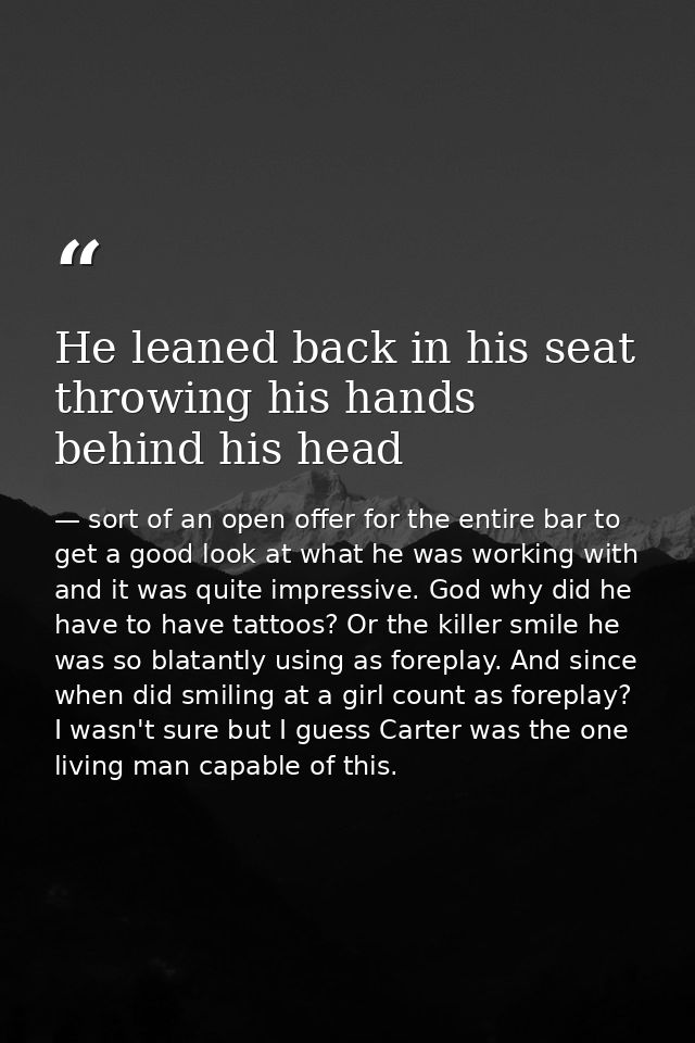 He leaned back in his seat throwing his hands behind his head — sort of an open offer for the entire bar to get a good look at what he was working with and it was quite impressive. God why did he have to have tattoos? Or the killer smile he was so blatantly using as foreplay. And since when did smiling at a girl count as foreplay? I wasn't sure but I guess Carter was the one living man capable of this.
