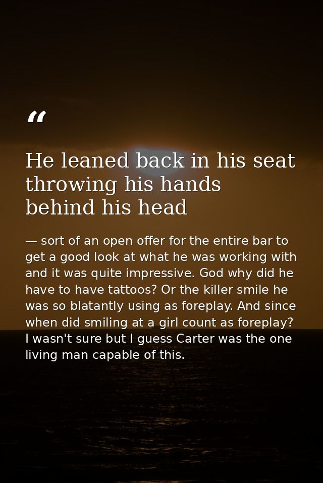 He leaned back in his seat throwing his hands behind his head — sort of an open offer for the entire bar to get a good look at what he was working with and it was quite impressive. God why did he have to have tattoos? Or the killer smile he was so blatantly using as foreplay. And since when did smiling at a girl count as foreplay? I wasn't sure but I guess Carter was the one living man capable of this.